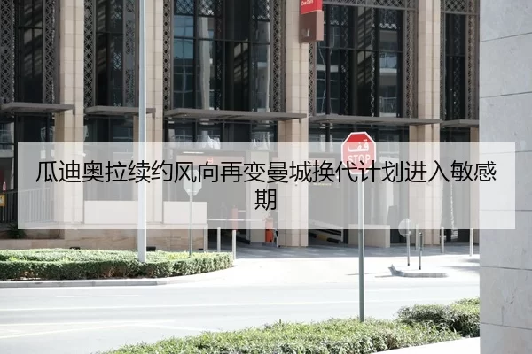 瓜迪奥拉续约风向再变曼城换代计划进入敏感期